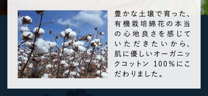 豊かな土壌で育った、有機栽培綿花の本当の心地良さを感じていただきたいから、肌に優しいオーガニックコットン100％にこだわりました。