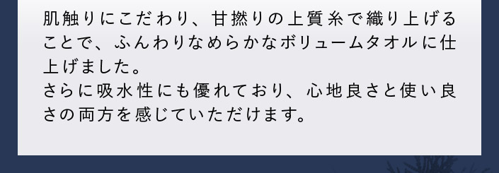 肌触りにこだわり、甘撚りの上質糸で織り上げることで、ふんわりなめらかなボリュームタオルに仕上げました。