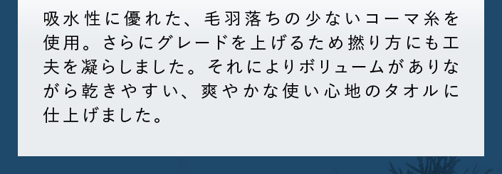 吸水性に優れた、毛羽落ちの少ないコーマ糸を使用。ボリュームがありながら乾きやすいタオルに仕上げました。